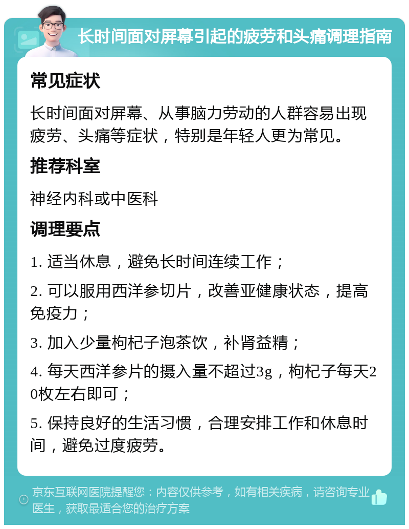 长时间面对屏幕引起的疲劳和头痛调理指南 常见症状 长时间面对屏幕、从事脑力劳动的人群容易出现疲劳、头痛等症状，特别是年轻人更为常见。 推荐科室 神经内科或中医科 调理要点 1. 适当休息，避免长时间连续工作； 2. 可以服用西洋参切片，改善亚健康状态，提高免疫力； 3. 加入少量枸杞子泡茶饮，补肾益精； 4. 每天西洋参片的摄入量不超过3g，枸杞子每天20枚左右即可； 5. 保持良好的生活习惯，合理安排工作和休息时间，避免过度疲劳。