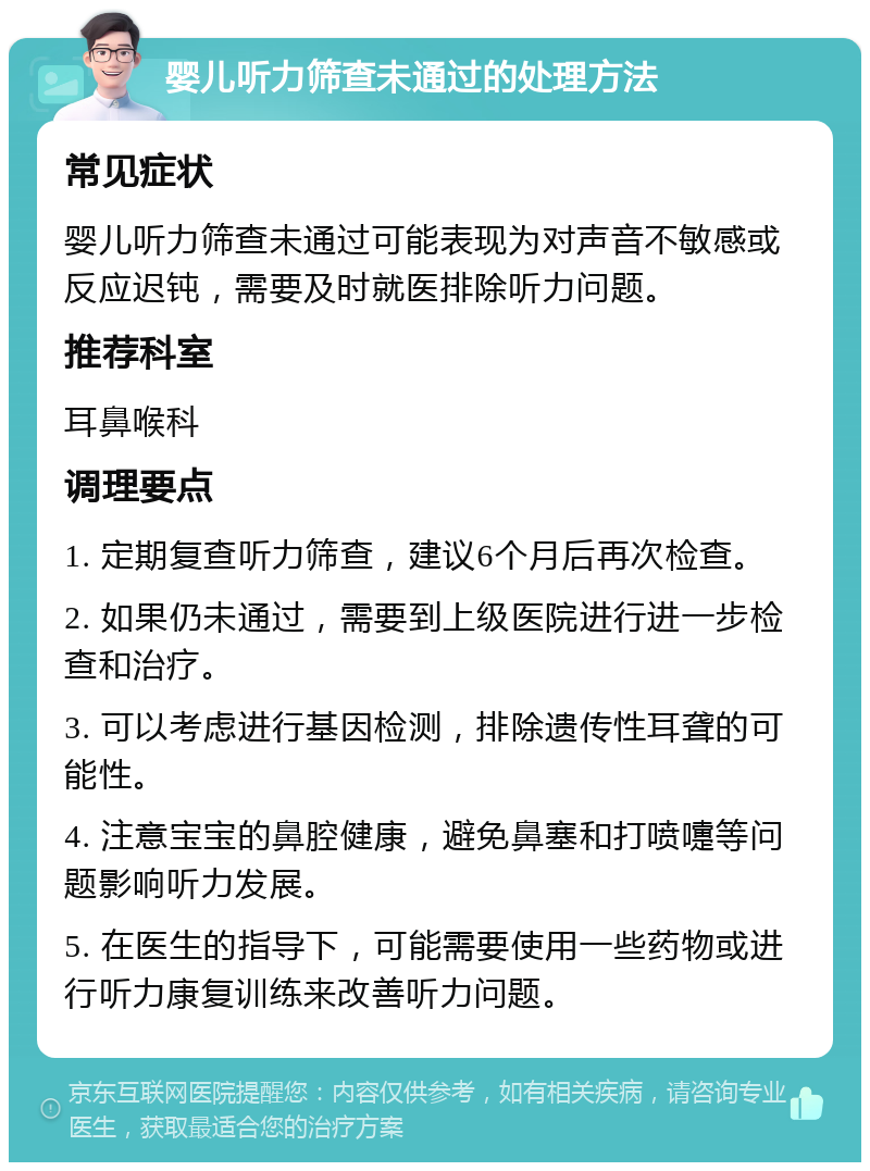 婴儿听力筛查未通过的处理方法 常见症状 婴儿听力筛查未通过可能表现为对声音不敏感或反应迟钝，需要及时就医排除听力问题。 推荐科室 耳鼻喉科 调理要点 1. 定期复查听力筛查，建议6个月后再次检查。 2. 如果仍未通过，需要到上级医院进行进一步检查和治疗。 3. 可以考虑进行基因检测，排除遗传性耳聋的可能性。 4. 注意宝宝的鼻腔健康，避免鼻塞和打喷嚏等问题影响听力发展。 5. 在医生的指导下，可能需要使用一些药物或进行听力康复训练来改善听力问题。