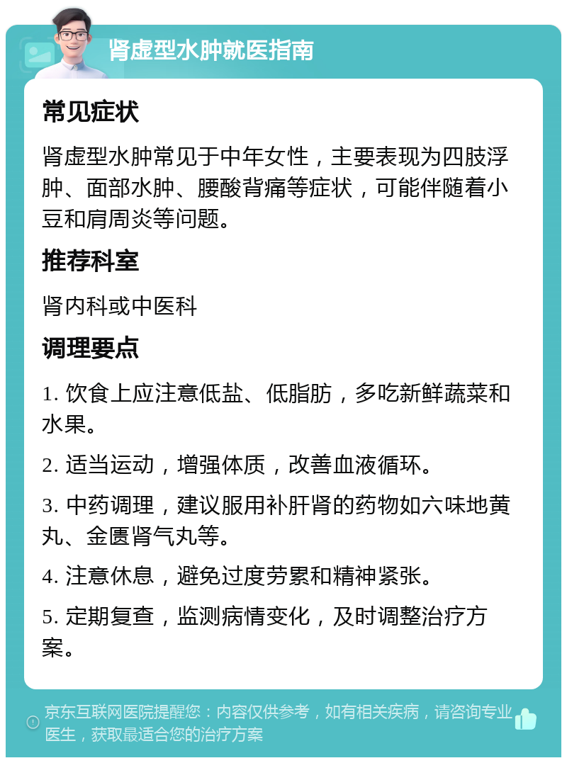 肾虚型水肿就医指南 常见症状 肾虚型水肿常见于中年女性，主要表现为四肢浮肿、面部水肿、腰酸背痛等症状，可能伴随着小豆和肩周炎等问题。 推荐科室 肾内科或中医科 调理要点 1. 饮食上应注意低盐、低脂肪，多吃新鲜蔬菜和水果。 2. 适当运动，增强体质，改善血液循环。 3. 中药调理，建议服用补肝肾的药物如六味地黄丸、金匮肾气丸等。 4. 注意休息，避免过度劳累和精神紧张。 5. 定期复查，监测病情变化，及时调整治疗方案。