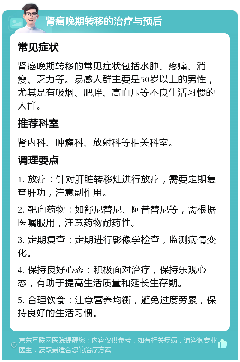 肾癌晚期转移的治疗与预后 常见症状 肾癌晚期转移的常见症状包括水肿、疼痛、消瘦、乏力等。易感人群主要是50岁以上的男性，尤其是有吸烟、肥胖、高血压等不良生活习惯的人群。 推荐科室 肾内科、肿瘤科、放射科等相关科室。 调理要点 1. 放疗：针对肝脏转移灶进行放疗，需要定期复查肝功，注意副作用。 2. 靶向药物：如舒尼替尼、阿昔替尼等，需根据医嘱服用，注意药物耐药性。 3. 定期复查：定期进行影像学检查，监测病情变化。 4. 保持良好心态：积极面对治疗，保持乐观心态，有助于提高生活质量和延长生存期。 5. 合理饮食：注意营养均衡，避免过度劳累，保持良好的生活习惯。