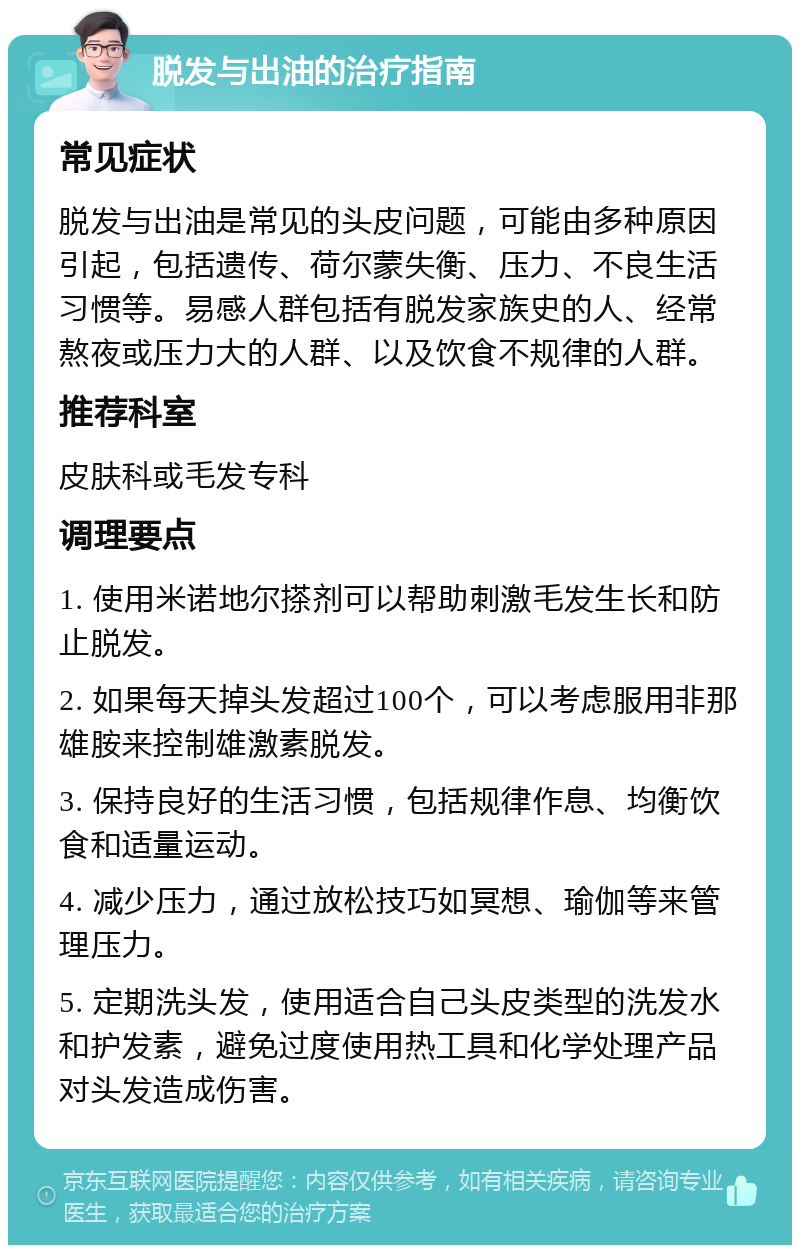 脱发与出油的治疗指南 常见症状 脱发与出油是常见的头皮问题，可能由多种原因引起，包括遗传、荷尔蒙失衡、压力、不良生活习惯等。易感人群包括有脱发家族史的人、经常熬夜或压力大的人群、以及饮食不规律的人群。 推荐科室 皮肤科或毛发专科 调理要点 1. 使用米诺地尔搽剂可以帮助刺激毛发生长和防止脱发。 2. 如果每天掉头发超过100个，可以考虑服用非那雄胺来控制雄激素脱发。 3. 保持良好的生活习惯，包括规律作息、均衡饮食和适量运动。 4. 减少压力，通过放松技巧如冥想、瑜伽等来管理压力。 5. 定期洗头发，使用适合自己头皮类型的洗发水和护发素，避免过度使用热工具和化学处理产品对头发造成伤害。