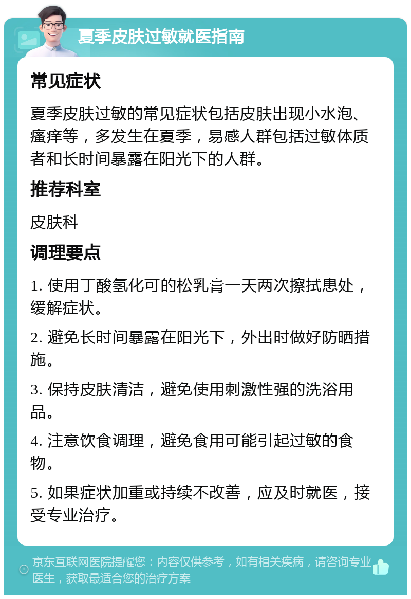 夏季皮肤过敏就医指南 常见症状 夏季皮肤过敏的常见症状包括皮肤出现小水泡、瘙痒等，多发生在夏季，易感人群包括过敏体质者和长时间暴露在阳光下的人群。 推荐科室 皮肤科 调理要点 1. 使用丁酸氢化可的松乳膏一天两次擦拭患处，缓解症状。 2. 避免长时间暴露在阳光下，外出时做好防晒措施。 3. 保持皮肤清洁，避免使用刺激性强的洗浴用品。 4. 注意饮食调理，避免食用可能引起过敏的食物。 5. 如果症状加重或持续不改善，应及时就医，接受专业治疗。