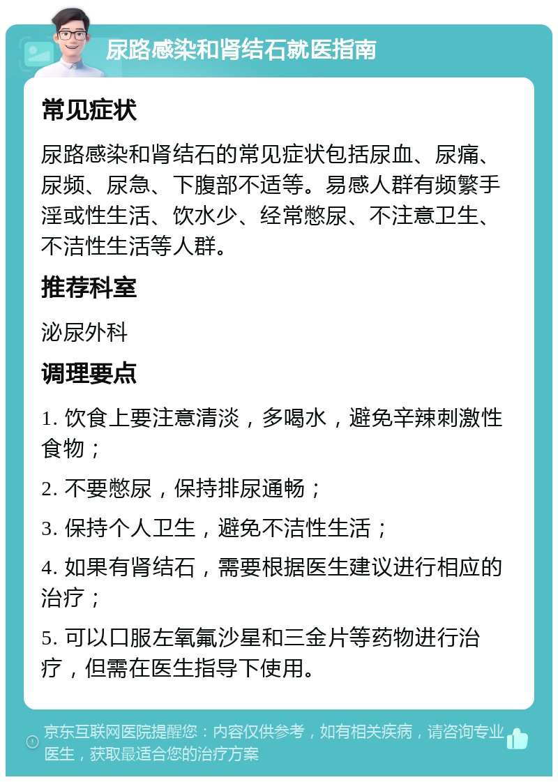 尿路感染和肾结石就医指南 常见症状 尿路感染和肾结石的常见症状包括尿血、尿痛、尿频、尿急、下腹部不适等。易感人群有频繁手淫或性生活、饮水少、经常憋尿、不注意卫生、不洁性生活等人群。 推荐科室 泌尿外科 调理要点 1. 饮食上要注意清淡，多喝水，避免辛辣刺激性食物； 2. 不要憋尿，保持排尿通畅； 3. 保持个人卫生，避免不洁性生活； 4. 如果有肾结石，需要根据医生建议进行相应的治疗； 5. 可以口服左氧氟沙星和三金片等药物进行治疗，但需在医生指导下使用。