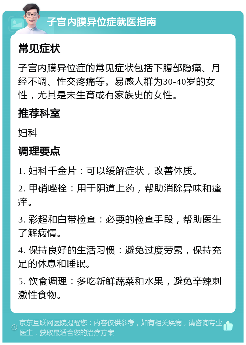 子宫内膜异位症就医指南 常见症状 子宫内膜异位症的常见症状包括下腹部隐痛、月经不调、性交疼痛等。易感人群为30-40岁的女性，尤其是未生育或有家族史的女性。 推荐科室 妇科 调理要点 1. 妇科千金片：可以缓解症状，改善体质。 2. 甲硝唑栓：用于阴道上药，帮助消除异味和瘙痒。 3. 彩超和白带检查：必要的检查手段，帮助医生了解病情。 4. 保持良好的生活习惯：避免过度劳累，保持充足的休息和睡眠。 5. 饮食调理：多吃新鲜蔬菜和水果，避免辛辣刺激性食物。