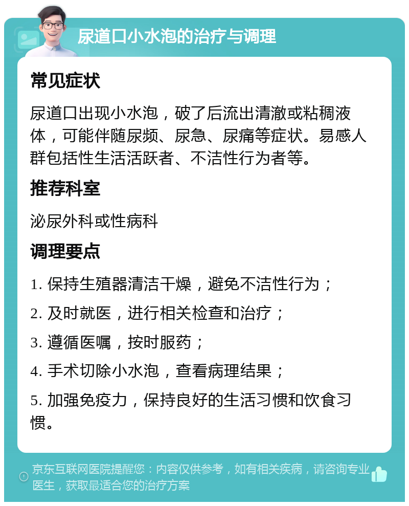 尿道口小水泡的治疗与调理 常见症状 尿道口出现小水泡，破了后流出清澈或粘稠液体，可能伴随尿频、尿急、尿痛等症状。易感人群包括性生活活跃者、不洁性行为者等。 推荐科室 泌尿外科或性病科 调理要点 1. 保持生殖器清洁干燥，避免不洁性行为； 2. 及时就医，进行相关检查和治疗； 3. 遵循医嘱，按时服药； 4. 手术切除小水泡，查看病理结果； 5. 加强免疫力，保持良好的生活习惯和饮食习惯。