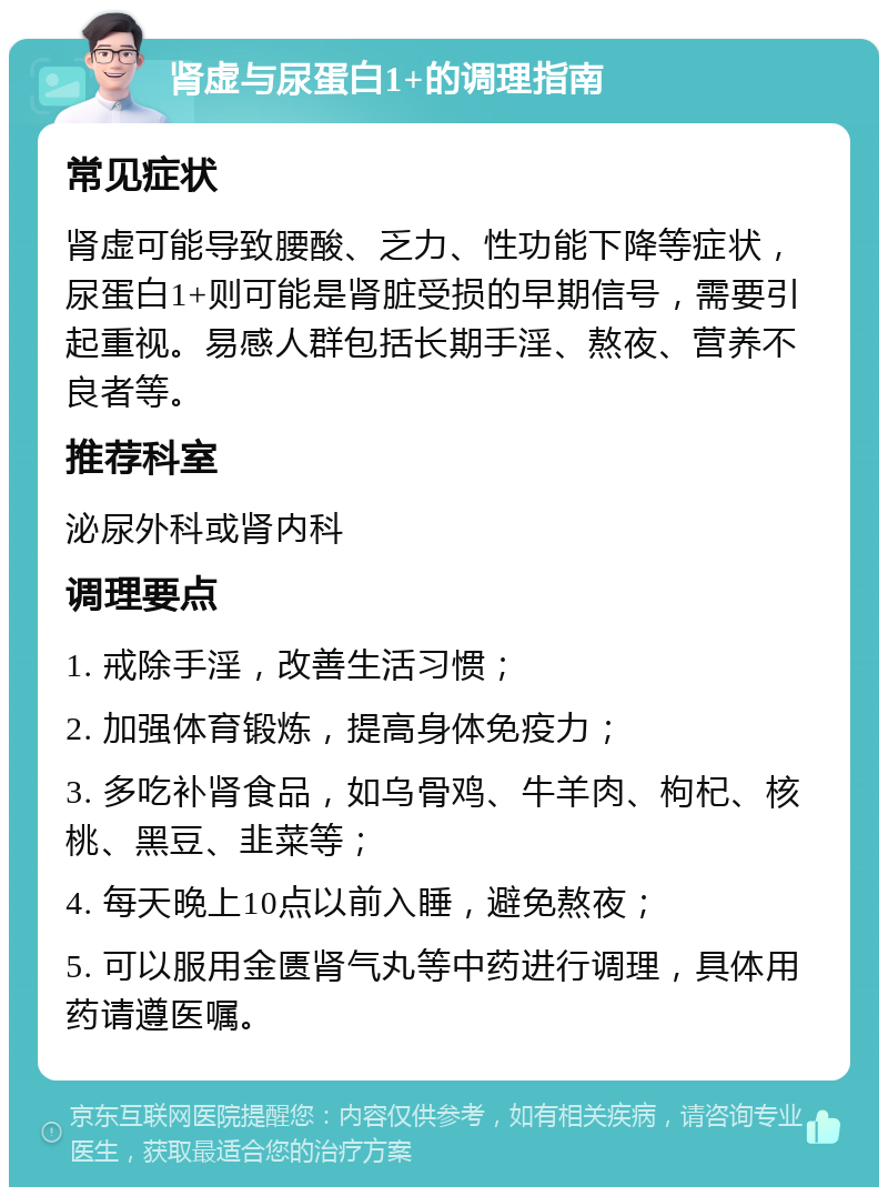 肾虚与尿蛋白1+的调理指南 常见症状 肾虚可能导致腰酸、乏力、性功能下降等症状，尿蛋白1+则可能是肾脏受损的早期信号，需要引起重视。易感人群包括长期手淫、熬夜、营养不良者等。 推荐科室 泌尿外科或肾内科 调理要点 1. 戒除手淫，改善生活习惯； 2. 加强体育锻炼，提高身体免疫力； 3. 多吃补肾食品，如乌骨鸡、牛羊肉、枸杞、核桃、黑豆、韭菜等； 4. 每天晚上10点以前入睡，避免熬夜； 5. 可以服用金匮肾气丸等中药进行调理，具体用药请遵医嘱。