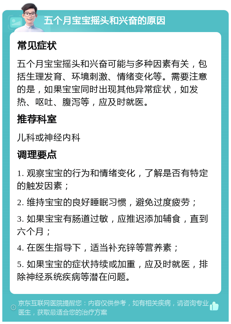 五个月宝宝摇头和兴奋的原因 常见症状 五个月宝宝摇头和兴奋可能与多种因素有关，包括生理发育、环境刺激、情绪变化等。需要注意的是，如果宝宝同时出现其他异常症状，如发热、呕吐、腹泻等，应及时就医。 推荐科室 儿科或神经内科 调理要点 1. 观察宝宝的行为和情绪变化，了解是否有特定的触发因素； 2. 维持宝宝的良好睡眠习惯，避免过度疲劳； 3. 如果宝宝有肠道过敏，应推迟添加辅食，直到六个月； 4. 在医生指导下，适当补充锌等营养素； 5. 如果宝宝的症状持续或加重，应及时就医，排除神经系统疾病等潜在问题。