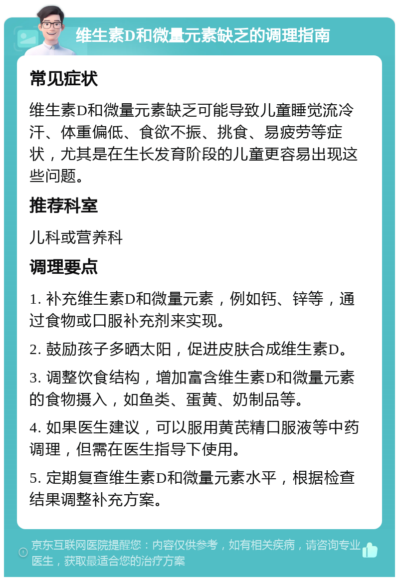 维生素D和微量元素缺乏的调理指南 常见症状 维生素D和微量元素缺乏可能导致儿童睡觉流冷汗、体重偏低、食欲不振、挑食、易疲劳等症状，尤其是在生长发育阶段的儿童更容易出现这些问题。 推荐科室 儿科或营养科 调理要点 1. 补充维生素D和微量元素，例如钙、锌等，通过食物或口服补充剂来实现。 2. 鼓励孩子多晒太阳，促进皮肤合成维生素D。 3. 调整饮食结构，增加富含维生素D和微量元素的食物摄入，如鱼类、蛋黄、奶制品等。 4. 如果医生建议，可以服用黄芪精口服液等中药调理，但需在医生指导下使用。 5. 定期复查维生素D和微量元素水平，根据检查结果调整补充方案。