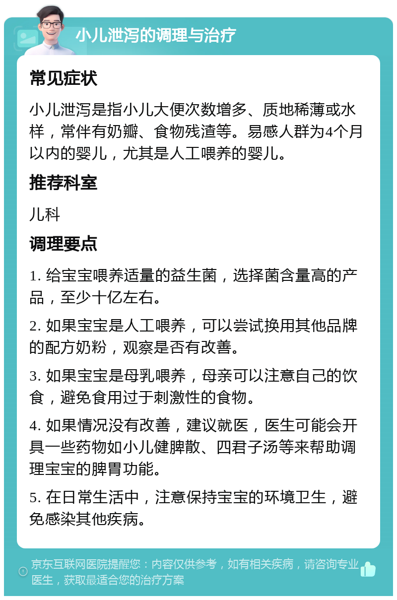 小儿泄泻的调理与治疗 常见症状 小儿泄泻是指小儿大便次数增多、质地稀薄或水样，常伴有奶瓣、食物残渣等。易感人群为4个月以内的婴儿，尤其是人工喂养的婴儿。 推荐科室 儿科 调理要点 1. 给宝宝喂养适量的益生菌，选择菌含量高的产品，至少十亿左右。 2. 如果宝宝是人工喂养，可以尝试换用其他品牌的配方奶粉，观察是否有改善。 3. 如果宝宝是母乳喂养，母亲可以注意自己的饮食，避免食用过于刺激性的食物。 4. 如果情况没有改善，建议就医，医生可能会开具一些药物如小儿健脾散、四君子汤等来帮助调理宝宝的脾胃功能。 5. 在日常生活中，注意保持宝宝的环境卫生，避免感染其他疾病。