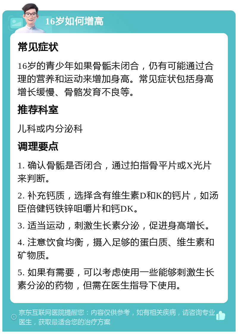 16岁如何增高 常见症状 16岁的青少年如果骨骺未闭合，仍有可能通过合理的营养和运动来增加身高。常见症状包括身高增长缓慢、骨骼发育不良等。 推荐科室 儿科或内分泌科 调理要点 1. 确认骨骺是否闭合，通过拍指骨平片或X光片来判断。 2. 补充钙质，选择含有维生素D和K的钙片，如汤臣倍健钙铁锌咀嚼片和钙DK。 3. 适当运动，刺激生长素分泌，促进身高增长。 4. 注意饮食均衡，摄入足够的蛋白质、维生素和矿物质。 5. 如果有需要，可以考虑使用一些能够刺激生长素分泌的药物，但需在医生指导下使用。