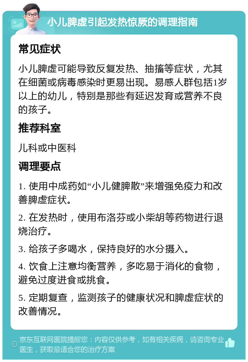 小儿脾虚引起发热惊厥的调理指南 常见症状 小儿脾虚可能导致反复发热、抽搐等症状，尤其在细菌或病毒感染时更易出现。易感人群包括1岁以上的幼儿，特别是那些有延迟发育或营养不良的孩子。 推荐科室 儿科或中医科 调理要点 1. 使用中成药如“小儿健脾散”来增强免疫力和改善脾虚症状。 2. 在发热时，使用布洛芬或小柴胡等药物进行退烧治疗。 3. 给孩子多喝水，保持良好的水分摄入。 4. 饮食上注意均衡营养，多吃易于消化的食物，避免过度进食或挑食。 5. 定期复查，监测孩子的健康状况和脾虚症状的改善情况。