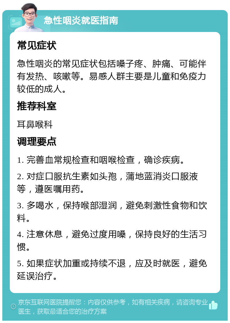 急性咽炎就医指南 常见症状 急性咽炎的常见症状包括嗓子疼、肿痛、可能伴有发热、咳嗽等。易感人群主要是儿童和免疫力较低的成人。 推荐科室 耳鼻喉科 调理要点 1. 完善血常规检查和咽喉检查，确诊疾病。 2. 对症口服抗生素如头孢，蒲地蓝消炎口服液等，遵医嘱用药。 3. 多喝水，保持喉部湿润，避免刺激性食物和饮料。 4. 注意休息，避免过度用嗓，保持良好的生活习惯。 5. 如果症状加重或持续不退，应及时就医，避免延误治疗。