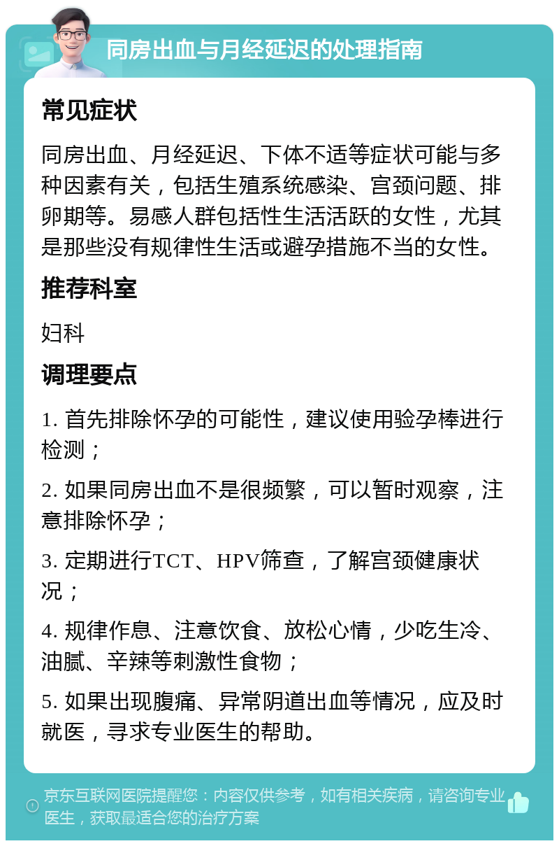 同房出血与月经延迟的处理指南 常见症状 同房出血、月经延迟、下体不适等症状可能与多种因素有关，包括生殖系统感染、宫颈问题、排卵期等。易感人群包括性生活活跃的女性，尤其是那些没有规律性生活或避孕措施不当的女性。 推荐科室 妇科 调理要点 1. 首先排除怀孕的可能性，建议使用验孕棒进行检测； 2. 如果同房出血不是很频繁，可以暂时观察，注意排除怀孕； 3. 定期进行TCT、HPV筛查，了解宫颈健康状况； 4. 规律作息、注意饮食、放松心情，少吃生冷、油腻、辛辣等刺激性食物； 5. 如果出现腹痛、异常阴道出血等情况，应及时就医，寻求专业医生的帮助。