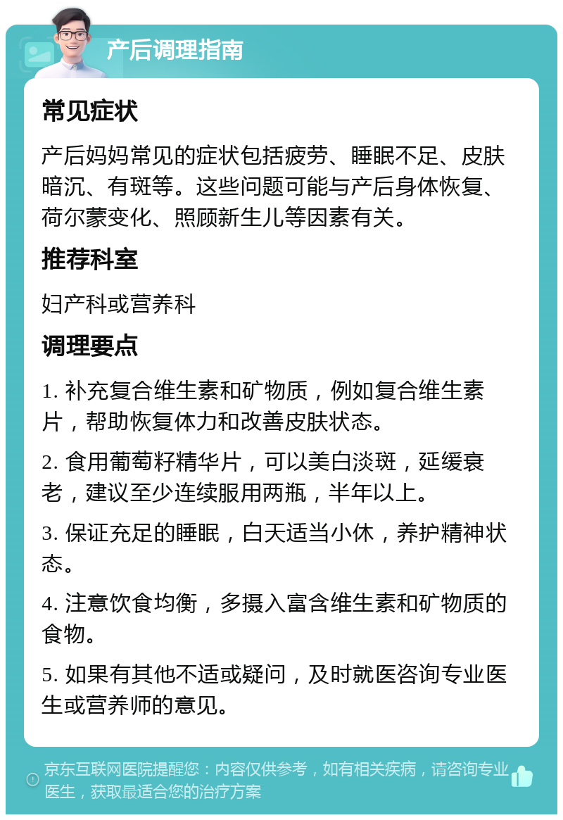 产后调理指南 常见症状 产后妈妈常见的症状包括疲劳、睡眠不足、皮肤暗沉、有斑等。这些问题可能与产后身体恢复、荷尔蒙变化、照顾新生儿等因素有关。 推荐科室 妇产科或营养科 调理要点 1. 补充复合维生素和矿物质，例如复合维生素片，帮助恢复体力和改善皮肤状态。 2. 食用葡萄籽精华片，可以美白淡斑，延缓衰老，建议至少连续服用两瓶，半年以上。 3. 保证充足的睡眠，白天适当小休，养护精神状态。 4. 注意饮食均衡，多摄入富含维生素和矿物质的食物。 5. 如果有其他不适或疑问，及时就医咨询专业医生或营养师的意见。