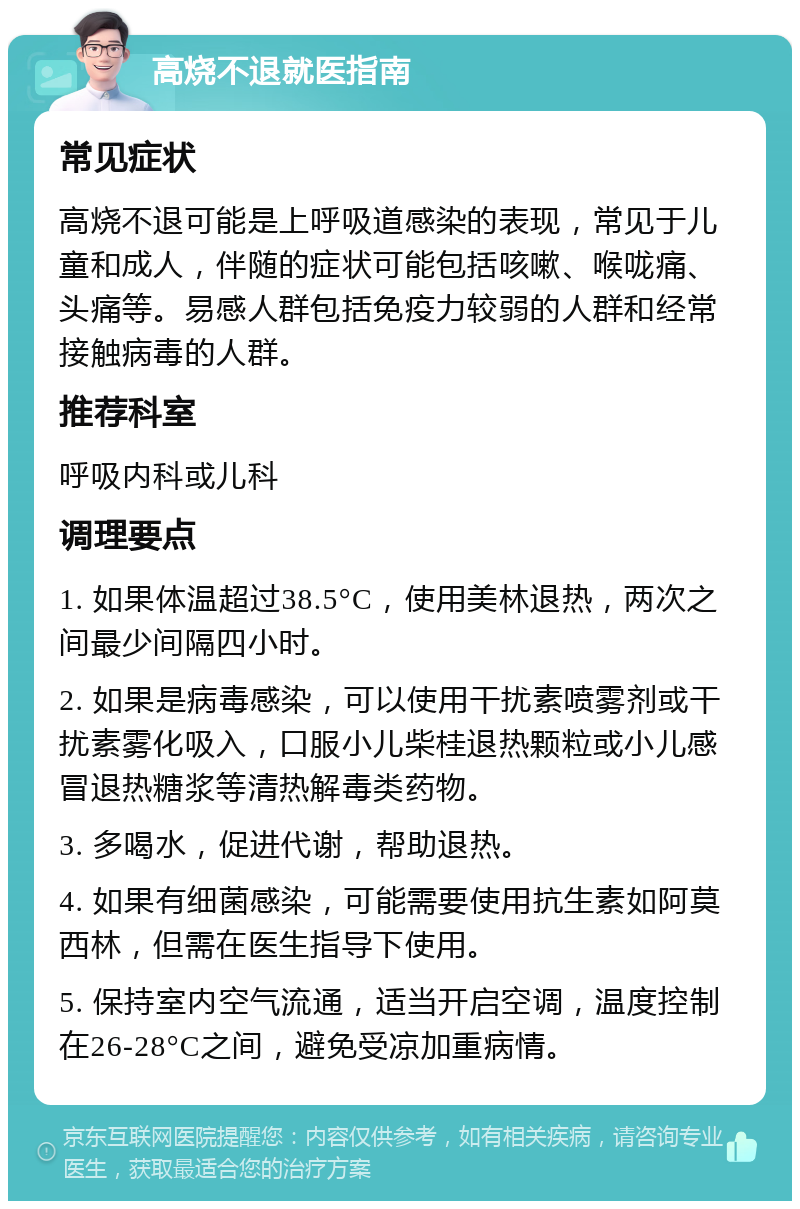 高烧不退就医指南 常见症状 高烧不退可能是上呼吸道感染的表现，常见于儿童和成人，伴随的症状可能包括咳嗽、喉咙痛、头痛等。易感人群包括免疫力较弱的人群和经常接触病毒的人群。 推荐科室 呼吸内科或儿科 调理要点 1. 如果体温超过38.5°C，使用美林退热，两次之间最少间隔四小时。 2. 如果是病毒感染，可以使用干扰素喷雾剂或干扰素雾化吸入，口服小儿柴桂退热颗粒或小儿感冒退热糖浆等清热解毒类药物。 3. 多喝水，促进代谢，帮助退热。 4. 如果有细菌感染，可能需要使用抗生素如阿莫西林，但需在医生指导下使用。 5. 保持室内空气流通，适当开启空调，温度控制在26-28°C之间，避免受凉加重病情。