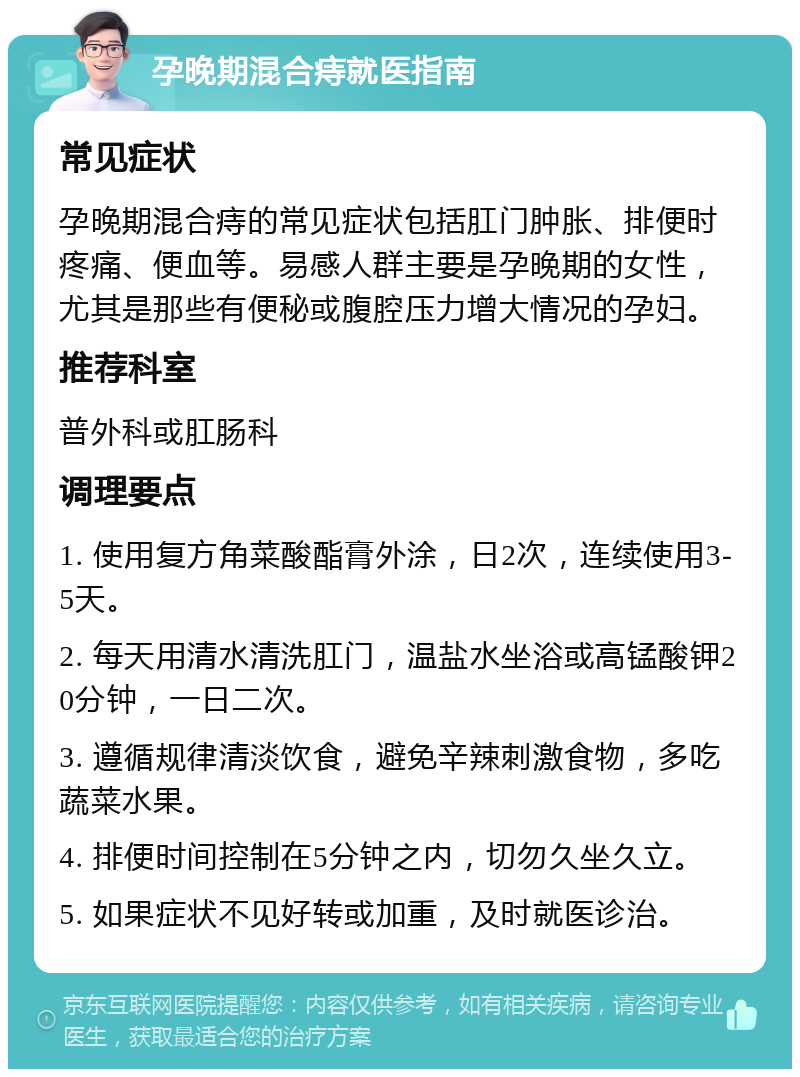 孕晚期混合痔就医指南 常见症状 孕晚期混合痔的常见症状包括肛门肿胀、排便时疼痛、便血等。易感人群主要是孕晚期的女性，尤其是那些有便秘或腹腔压力增大情况的孕妇。 推荐科室 普外科或肛肠科 调理要点 1. 使用复方角菜酸酯膏外涂，日2次，连续使用3-5天。 2. 每天用清水清洗肛门，温盐水坐浴或高锰酸钾20分钟，一日二次。 3. 遵循规律清淡饮食，避免辛辣刺激食物，多吃蔬菜水果。 4. 排便时间控制在5分钟之内，切勿久坐久立。 5. 如果症状不见好转或加重，及时就医诊治。