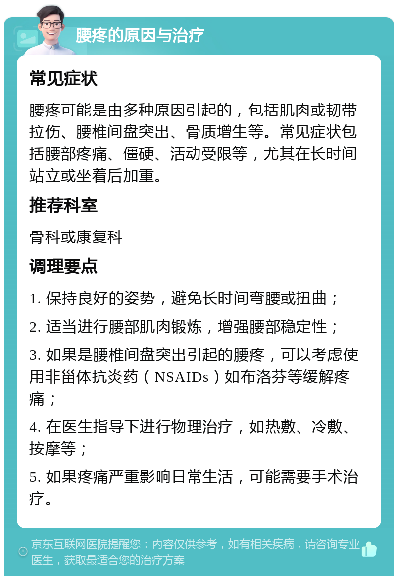 腰疼的原因与治疗 常见症状 腰疼可能是由多种原因引起的，包括肌肉或韧带拉伤、腰椎间盘突出、骨质增生等。常见症状包括腰部疼痛、僵硬、活动受限等，尤其在长时间站立或坐着后加重。 推荐科室 骨科或康复科 调理要点 1. 保持良好的姿势，避免长时间弯腰或扭曲； 2. 适当进行腰部肌肉锻炼，增强腰部稳定性； 3. 如果是腰椎间盘突出引起的腰疼，可以考虑使用非甾体抗炎药（NSAIDs）如布洛芬等缓解疼痛； 4. 在医生指导下进行物理治疗，如热敷、冷敷、按摩等； 5. 如果疼痛严重影响日常生活，可能需要手术治疗。