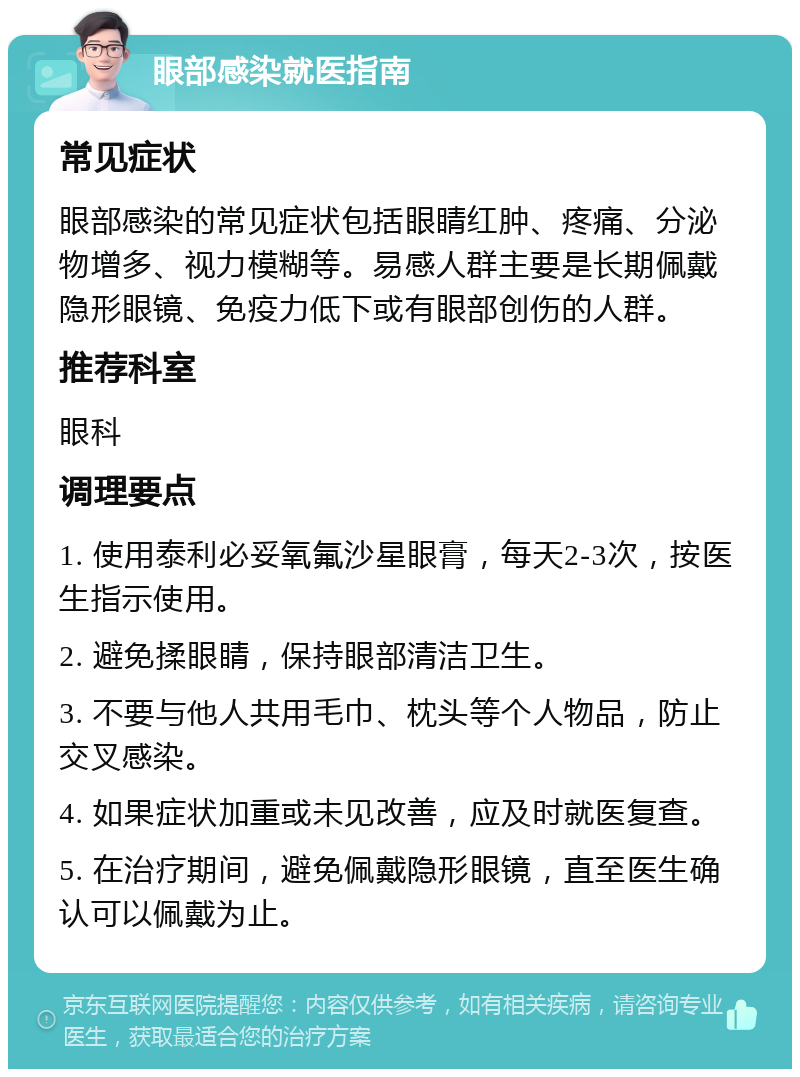 眼部感染就医指南 常见症状 眼部感染的常见症状包括眼睛红肿、疼痛、分泌物增多、视力模糊等。易感人群主要是长期佩戴隐形眼镜、免疫力低下或有眼部创伤的人群。 推荐科室 眼科 调理要点 1. 使用泰利必妥氧氟沙星眼膏，每天2-3次，按医生指示使用。 2. 避免揉眼睛，保持眼部清洁卫生。 3. 不要与他人共用毛巾、枕头等个人物品，防止交叉感染。 4. 如果症状加重或未见改善，应及时就医复查。 5. 在治疗期间，避免佩戴隐形眼镜，直至医生确认可以佩戴为止。