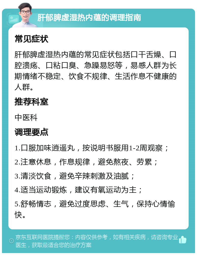 肝郁脾虚湿热内蕴的调理指南 常见症状 肝郁脾虚湿热内蕴的常见症状包括口干舌燥、口腔溃疡、口粘口臭、急躁易怒等，易感人群为长期情绪不稳定、饮食不规律、生活作息不健康的人群。 推荐科室 中医科 调理要点 1.口服加味逍遥丸，按说明书服用1-2周观察； 2.注意休息，作息规律，避免熬夜、劳累； 3.清淡饮食，避免辛辣刺激及油腻； 4.适当运动锻炼，建议有氧运动为主； 5.舒畅情志，避免过度思虑、生气，保持心情愉快。