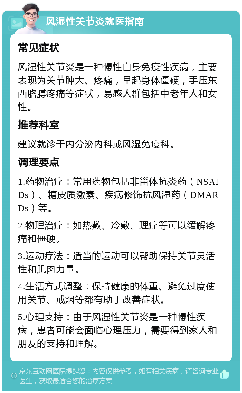 风湿性关节炎就医指南 常见症状 风湿性关节炎是一种慢性自身免疫性疾病，主要表现为关节肿大、疼痛，早起身体僵硬，手压东西胳膊疼痛等症状，易感人群包括中老年人和女性。 推荐科室 建议就诊于内分泌内科或风湿免疫科。 调理要点 1.药物治疗：常用药物包括非甾体抗炎药（NSAIDs）、糖皮质激素、疾病修饰抗风湿药（DMARDs）等。 2.物理治疗：如热敷、冷敷、理疗等可以缓解疼痛和僵硬。 3.运动疗法：适当的运动可以帮助保持关节灵活性和肌肉力量。 4.生活方式调整：保持健康的体重、避免过度使用关节、戒烟等都有助于改善症状。 5.心理支持：由于风湿性关节炎是一种慢性疾病，患者可能会面临心理压力，需要得到家人和朋友的支持和理解。