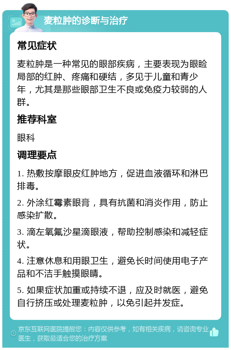 麦粒肿的诊断与治疗 常见症状 麦粒肿是一种常见的眼部疾病，主要表现为眼睑局部的红肿、疼痛和硬结，多见于儿童和青少年，尤其是那些眼部卫生不良或免疫力较弱的人群。 推荐科室 眼科 调理要点 1. 热敷按摩眼皮红肿地方，促进血液循环和淋巴排毒。 2. 外涂红霉素眼膏，具有抗菌和消炎作用，防止感染扩散。 3. 滴左氧氟沙星滴眼液，帮助控制感染和减轻症状。 4. 注意休息和用眼卫生，避免长时间使用电子产品和不洁手触摸眼睛。 5. 如果症状加重或持续不退，应及时就医，避免自行挤压或处理麦粒肿，以免引起并发症。