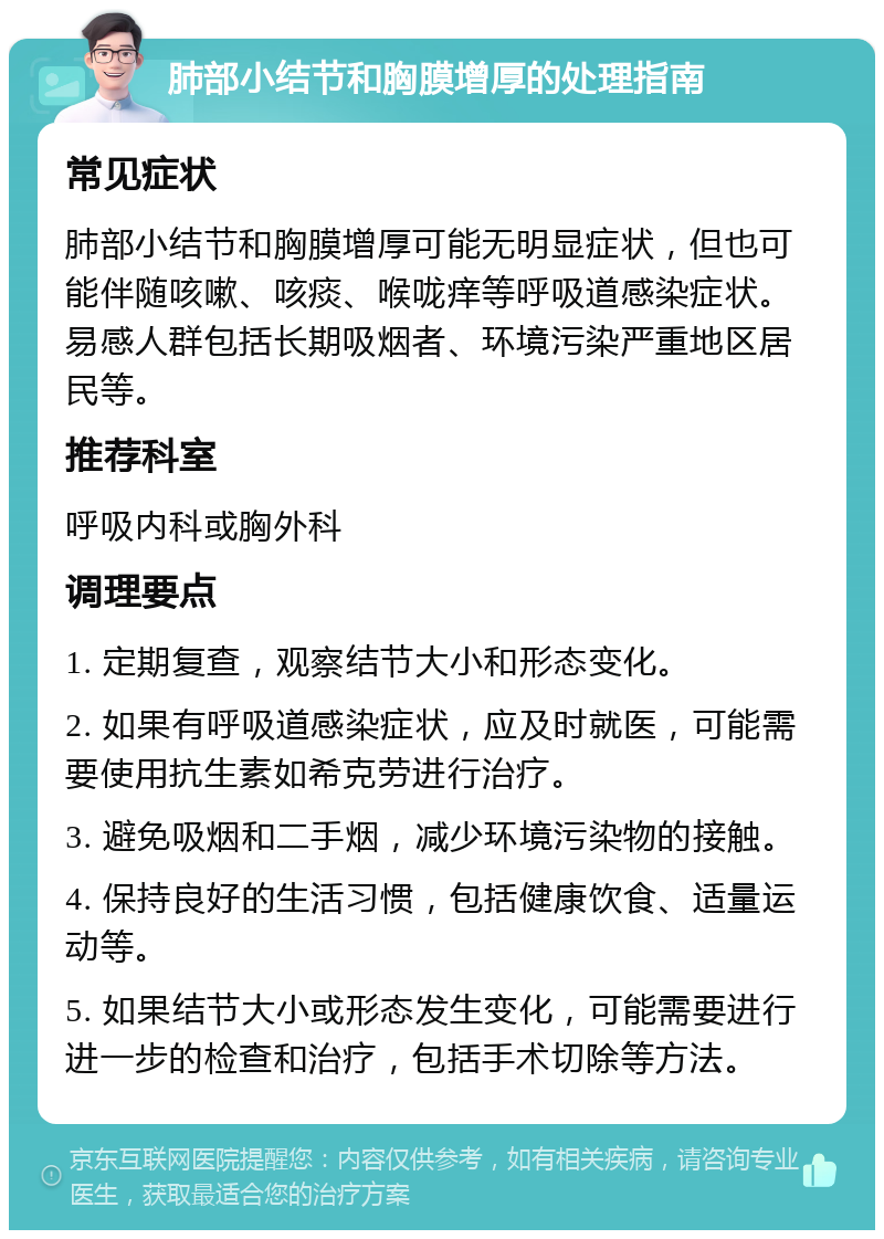 肺部小结节和胸膜增厚的处理指南 常见症状 肺部小结节和胸膜增厚可能无明显症状，但也可能伴随咳嗽、咳痰、喉咙痒等呼吸道感染症状。易感人群包括长期吸烟者、环境污染严重地区居民等。 推荐科室 呼吸内科或胸外科 调理要点 1. 定期复查，观察结节大小和形态变化。 2. 如果有呼吸道感染症状，应及时就医，可能需要使用抗生素如希克劳进行治疗。 3. 避免吸烟和二手烟，减少环境污染物的接触。 4. 保持良好的生活习惯，包括健康饮食、适量运动等。 5. 如果结节大小或形态发生变化，可能需要进行进一步的检查和治疗，包括手术切除等方法。