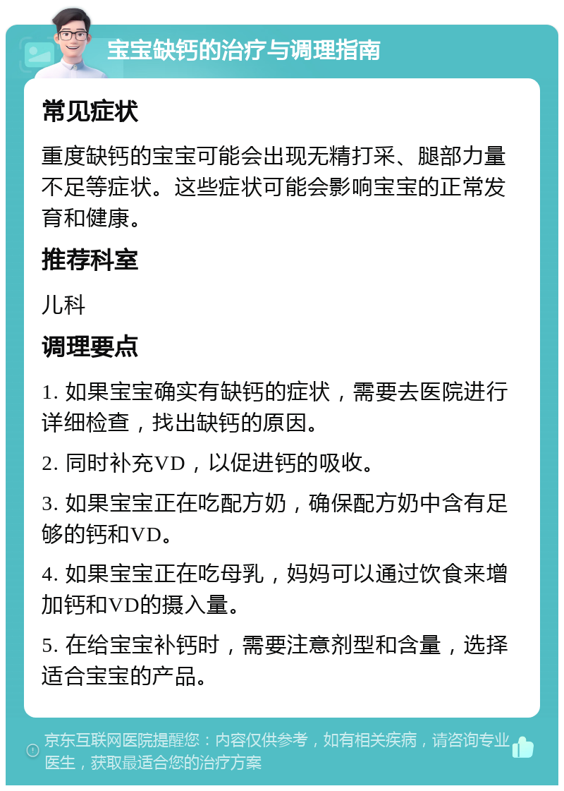 宝宝缺钙的治疗与调理指南 常见症状 重度缺钙的宝宝可能会出现无精打采、腿部力量不足等症状。这些症状可能会影响宝宝的正常发育和健康。 推荐科室 儿科 调理要点 1. 如果宝宝确实有缺钙的症状，需要去医院进行详细检查，找出缺钙的原因。 2. 同时补充VD，以促进钙的吸收。 3. 如果宝宝正在吃配方奶，确保配方奶中含有足够的钙和VD。 4. 如果宝宝正在吃母乳，妈妈可以通过饮食来增加钙和VD的摄入量。 5. 在给宝宝补钙时，需要注意剂型和含量，选择适合宝宝的产品。