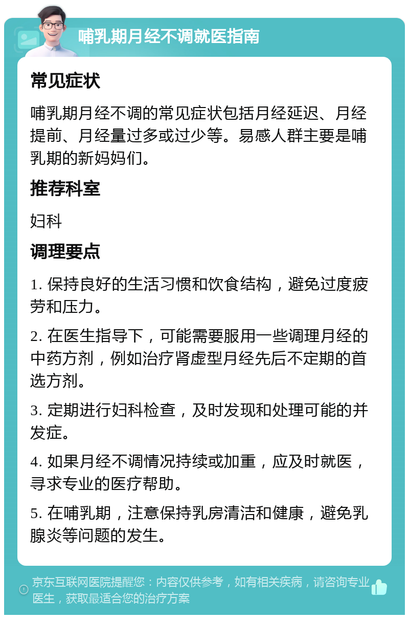 哺乳期月经不调就医指南 常见症状 哺乳期月经不调的常见症状包括月经延迟、月经提前、月经量过多或过少等。易感人群主要是哺乳期的新妈妈们。 推荐科室 妇科 调理要点 1. 保持良好的生活习惯和饮食结构，避免过度疲劳和压力。 2. 在医生指导下，可能需要服用一些调理月经的中药方剂，例如治疗肾虚型月经先后不定期的首选方剂。 3. 定期进行妇科检查，及时发现和处理可能的并发症。 4. 如果月经不调情况持续或加重，应及时就医，寻求专业的医疗帮助。 5. 在哺乳期，注意保持乳房清洁和健康，避免乳腺炎等问题的发生。