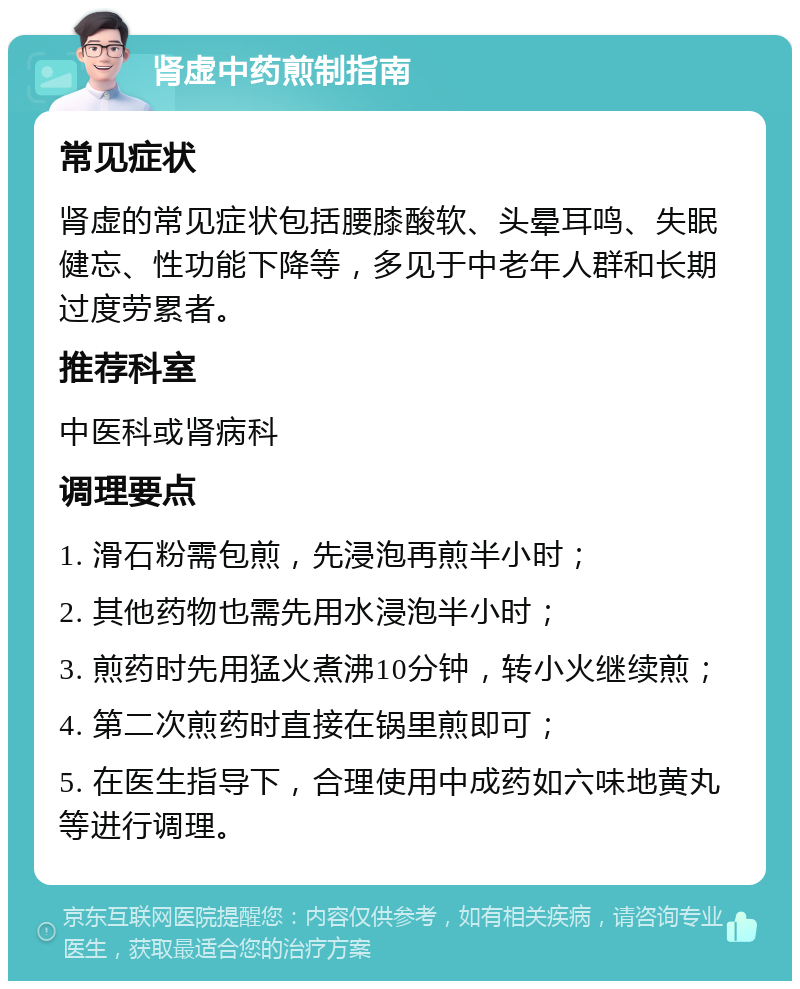 肾虚中药煎制指南 常见症状 肾虚的常见症状包括腰膝酸软、头晕耳鸣、失眠健忘、性功能下降等，多见于中老年人群和长期过度劳累者。 推荐科室 中医科或肾病科 调理要点 1. 滑石粉需包煎，先浸泡再煎半小时； 2. 其他药物也需先用水浸泡半小时； 3. 煎药时先用猛火煮沸10分钟，转小火继续煎； 4. 第二次煎药时直接在锅里煎即可； 5. 在医生指导下，合理使用中成药如六味地黄丸等进行调理。