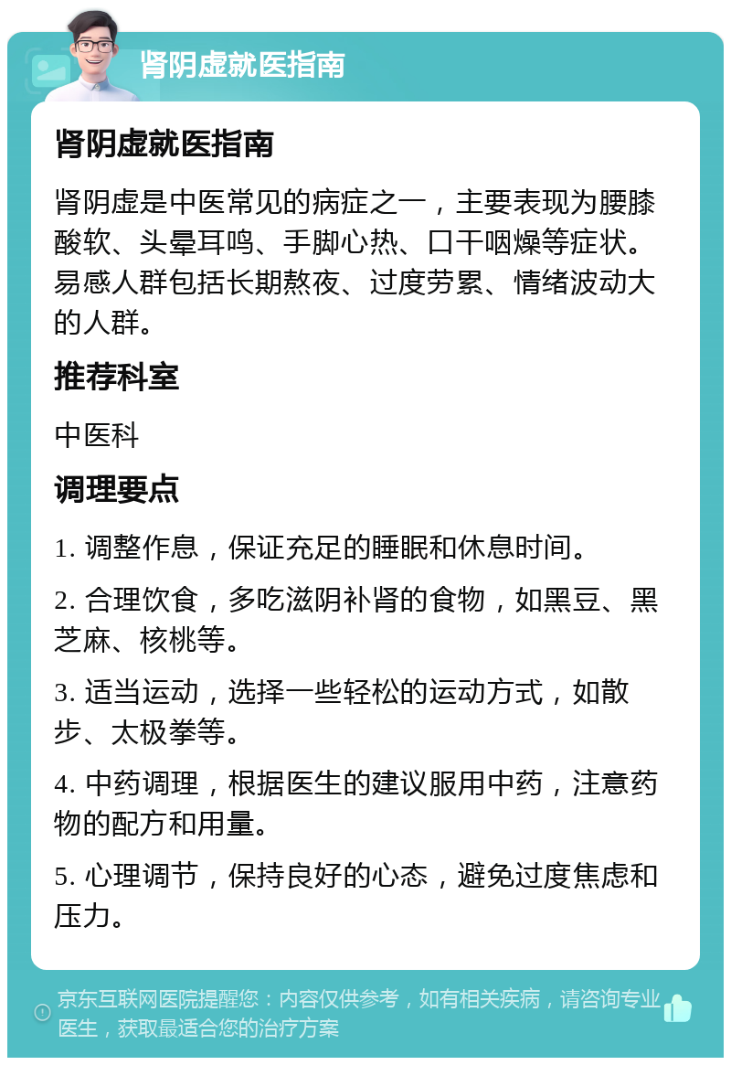 肾阴虚就医指南 肾阴虚就医指南 肾阴虚是中医常见的病症之一，主要表现为腰膝酸软、头晕耳鸣、手脚心热、口干咽燥等症状。易感人群包括长期熬夜、过度劳累、情绪波动大的人群。 推荐科室 中医科 调理要点 1. 调整作息，保证充足的睡眠和休息时间。 2. 合理饮食，多吃滋阴补肾的食物，如黑豆、黑芝麻、核桃等。 3. 适当运动，选择一些轻松的运动方式，如散步、太极拳等。 4. 中药调理，根据医生的建议服用中药，注意药物的配方和用量。 5. 心理调节，保持良好的心态，避免过度焦虑和压力。