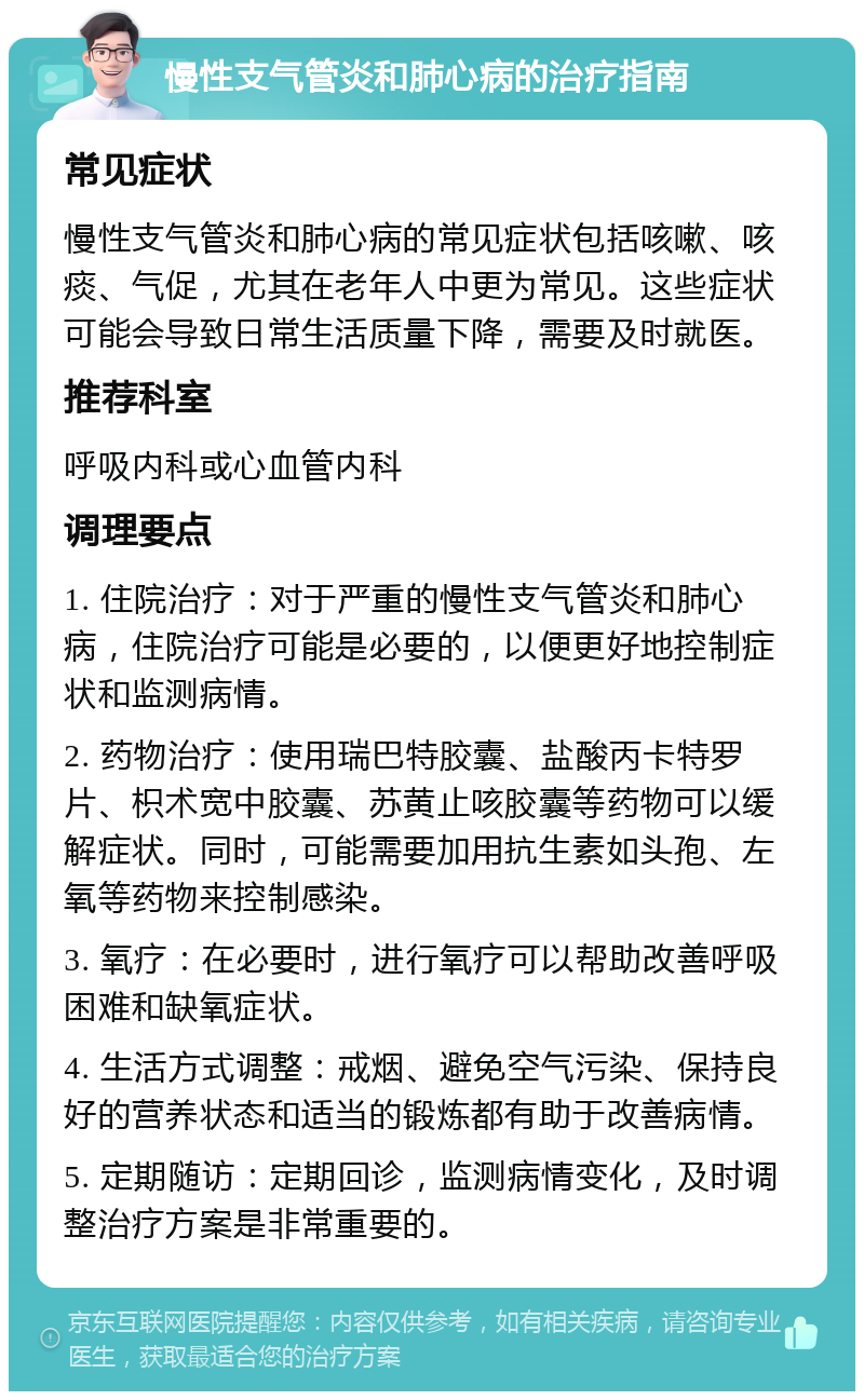 慢性支气管炎和肺心病的治疗指南 常见症状 慢性支气管炎和肺心病的常见症状包括咳嗽、咳痰、气促，尤其在老年人中更为常见。这些症状可能会导致日常生活质量下降，需要及时就医。 推荐科室 呼吸内科或心血管内科 调理要点 1. 住院治疗：对于严重的慢性支气管炎和肺心病，住院治疗可能是必要的，以便更好地控制症状和监测病情。 2. 药物治疗：使用瑞巴特胶囊、盐酸丙卡特罗片、枳术宽中胶囊、苏黄止咳胶囊等药物可以缓解症状。同时，可能需要加用抗生素如头孢、左氧等药物来控制感染。 3. 氧疗：在必要时，进行氧疗可以帮助改善呼吸困难和缺氧症状。 4. 生活方式调整：戒烟、避免空气污染、保持良好的营养状态和适当的锻炼都有助于改善病情。 5. 定期随访：定期回诊，监测病情变化，及时调整治疗方案是非常重要的。