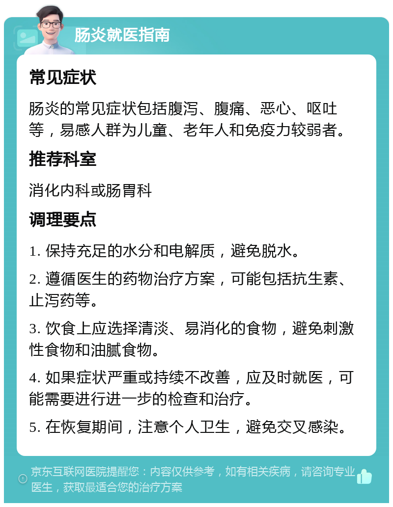 肠炎就医指南 常见症状 肠炎的常见症状包括腹泻、腹痛、恶心、呕吐等，易感人群为儿童、老年人和免疫力较弱者。 推荐科室 消化内科或肠胃科 调理要点 1. 保持充足的水分和电解质，避免脱水。 2. 遵循医生的药物治疗方案，可能包括抗生素、止泻药等。 3. 饮食上应选择清淡、易消化的食物，避免刺激性食物和油腻食物。 4. 如果症状严重或持续不改善，应及时就医，可能需要进行进一步的检查和治疗。 5. 在恢复期间，注意个人卫生，避免交叉感染。