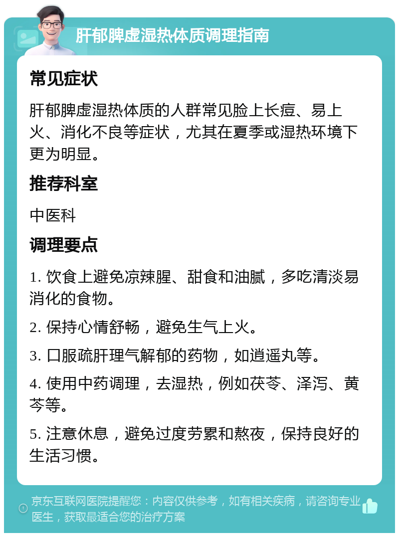 肝郁脾虚湿热体质调理指南 常见症状 肝郁脾虚湿热体质的人群常见脸上长痘、易上火、消化不良等症状，尤其在夏季或湿热环境下更为明显。 推荐科室 中医科 调理要点 1. 饮食上避免凉辣腥、甜食和油腻，多吃清淡易消化的食物。 2. 保持心情舒畅，避免生气上火。 3. 口服疏肝理气解郁的药物，如逍遥丸等。 4. 使用中药调理，去湿热，例如茯苓、泽泻、黄芩等。 5. 注意休息，避免过度劳累和熬夜，保持良好的生活习惯。