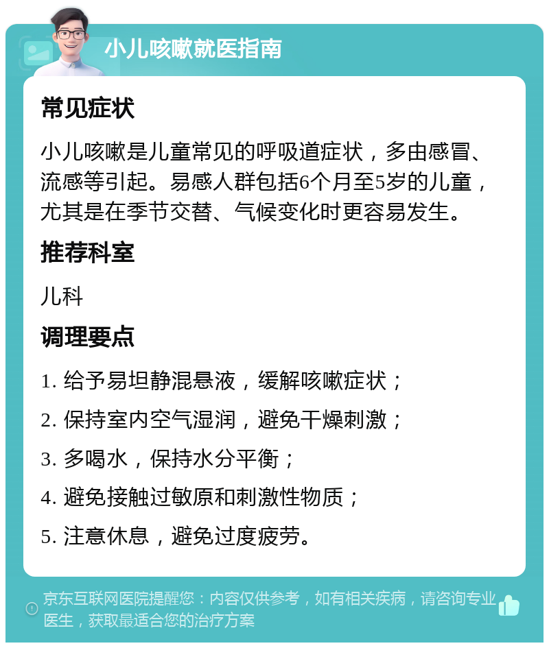 小儿咳嗽就医指南 常见症状 小儿咳嗽是儿童常见的呼吸道症状，多由感冒、流感等引起。易感人群包括6个月至5岁的儿童，尤其是在季节交替、气候变化时更容易发生。 推荐科室 儿科 调理要点 1. 给予易坦静混悬液，缓解咳嗽症状； 2. 保持室内空气湿润，避免干燥刺激； 3. 多喝水，保持水分平衡； 4. 避免接触过敏原和刺激性物质； 5. 注意休息，避免过度疲劳。