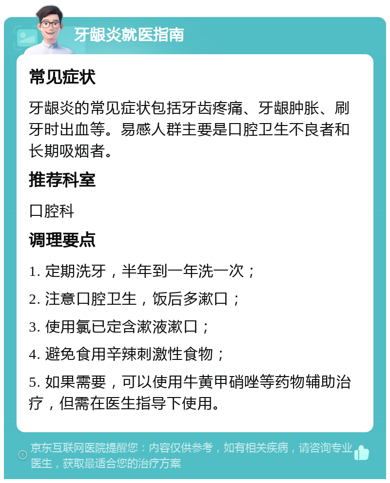 牙龈炎就医指南 常见症状 牙龈炎的常见症状包括牙齿疼痛、牙龈肿胀、刷牙时出血等。易感人群主要是口腔卫生不良者和长期吸烟者。 推荐科室 口腔科 调理要点 1. 定期洗牙，半年到一年洗一次； 2. 注意口腔卫生，饭后多漱口； 3. 使用氯已定含漱液漱口； 4. 避免食用辛辣刺激性食物； 5. 如果需要，可以使用牛黄甲硝唑等药物辅助治疗，但需在医生指导下使用。