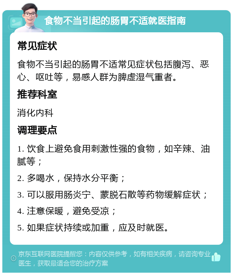 食物不当引起的肠胃不适就医指南 常见症状 食物不当引起的肠胃不适常见症状包括腹泻、恶心、呕吐等，易感人群为脾虚湿气重者。 推荐科室 消化内科 调理要点 1. 饮食上避免食用刺激性强的食物，如辛辣、油腻等； 2. 多喝水，保持水分平衡； 3. 可以服用肠炎宁、蒙脱石散等药物缓解症状； 4. 注意保暖，避免受凉； 5. 如果症状持续或加重，应及时就医。