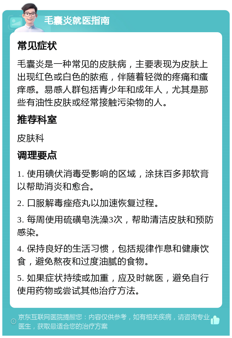 毛囊炎就医指南 常见症状 毛囊炎是一种常见的皮肤病，主要表现为皮肤上出现红色或白色的脓疱，伴随着轻微的疼痛和瘙痒感。易感人群包括青少年和成年人，尤其是那些有油性皮肤或经常接触污染物的人。 推荐科室 皮肤科 调理要点 1. 使用碘伏消毒受影响的区域，涂抹百多邦软膏以帮助消炎和愈合。 2. 口服解毒痤疮丸以加速恢复过程。 3. 每周使用硫磺皂洗澡3次，帮助清洁皮肤和预防感染。 4. 保持良好的生活习惯，包括规律作息和健康饮食，避免熬夜和过度油腻的食物。 5. 如果症状持续或加重，应及时就医，避免自行使用药物或尝试其他治疗方法。