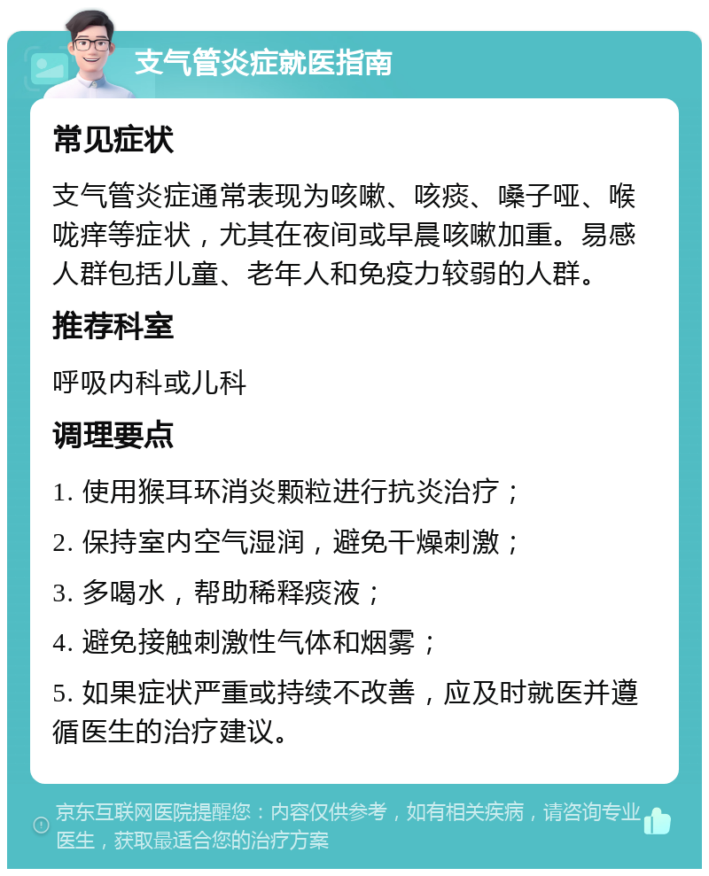 支气管炎症就医指南 常见症状 支气管炎症通常表现为咳嗽、咳痰、嗓子哑、喉咙痒等症状，尤其在夜间或早晨咳嗽加重。易感人群包括儿童、老年人和免疫力较弱的人群。 推荐科室 呼吸内科或儿科 调理要点 1. 使用猴耳环消炎颗粒进行抗炎治疗； 2. 保持室内空气湿润，避免干燥刺激； 3. 多喝水，帮助稀释痰液； 4. 避免接触刺激性气体和烟雾； 5. 如果症状严重或持续不改善，应及时就医并遵循医生的治疗建议。