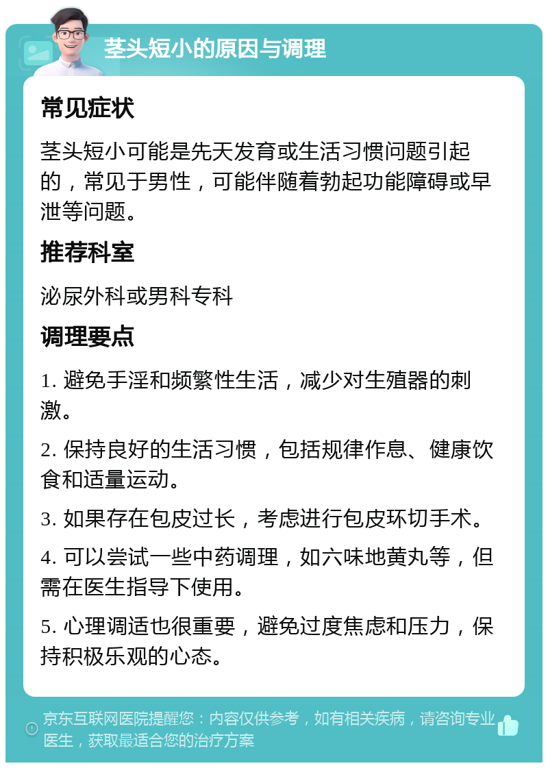 茎头短小的原因与调理 常见症状 茎头短小可能是先天发育或生活习惯问题引起的，常见于男性，可能伴随着勃起功能障碍或早泄等问题。 推荐科室 泌尿外科或男科专科 调理要点 1. 避免手淫和频繁性生活，减少对生殖器的刺激。 2. 保持良好的生活习惯，包括规律作息、健康饮食和适量运动。 3. 如果存在包皮过长，考虑进行包皮环切手术。 4. 可以尝试一些中药调理，如六味地黄丸等，但需在医生指导下使用。 5. 心理调适也很重要，避免过度焦虑和压力，保持积极乐观的心态。