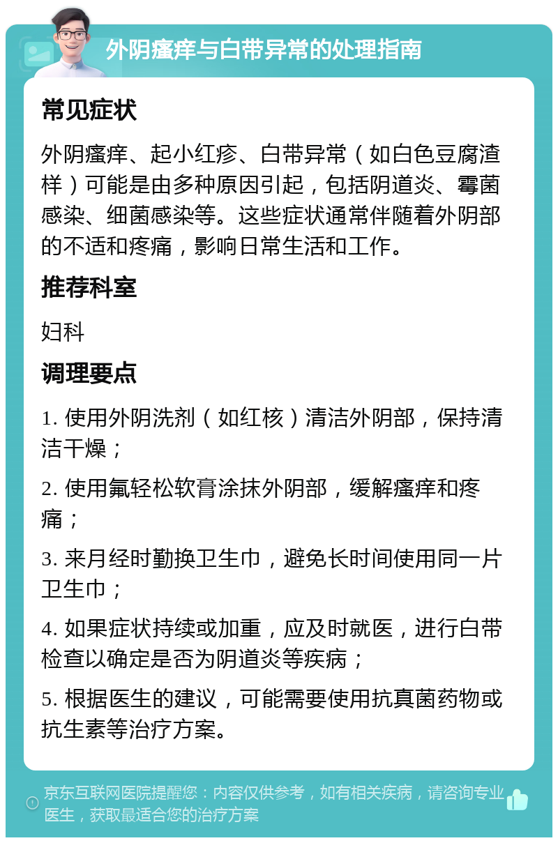 外阴瘙痒与白带异常的处理指南 常见症状 外阴瘙痒、起小红疹、白带异常（如白色豆腐渣样）可能是由多种原因引起，包括阴道炎、霉菌感染、细菌感染等。这些症状通常伴随着外阴部的不适和疼痛，影响日常生活和工作。 推荐科室 妇科 调理要点 1. 使用外阴洗剂（如红核）清洁外阴部，保持清洁干燥； 2. 使用氟轻松软膏涂抹外阴部，缓解瘙痒和疼痛； 3. 来月经时勤换卫生巾，避免长时间使用同一片卫生巾； 4. 如果症状持续或加重，应及时就医，进行白带检查以确定是否为阴道炎等疾病； 5. 根据医生的建议，可能需要使用抗真菌药物或抗生素等治疗方案。