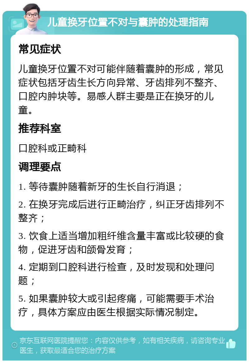 儿童换牙位置不对与囊肿的处理指南 常见症状 儿童换牙位置不对可能伴随着囊肿的形成，常见症状包括牙齿生长方向异常、牙齿排列不整齐、口腔内肿块等。易感人群主要是正在换牙的儿童。 推荐科室 口腔科或正畸科 调理要点 1. 等待囊肿随着新牙的生长自行消退； 2. 在换牙完成后进行正畸治疗，纠正牙齿排列不整齐； 3. 饮食上适当增加粗纤维含量丰富或比较硬的食物，促进牙齿和颌骨发育； 4. 定期到口腔科进行检查，及时发现和处理问题； 5. 如果囊肿较大或引起疼痛，可能需要手术治疗，具体方案应由医生根据实际情况制定。