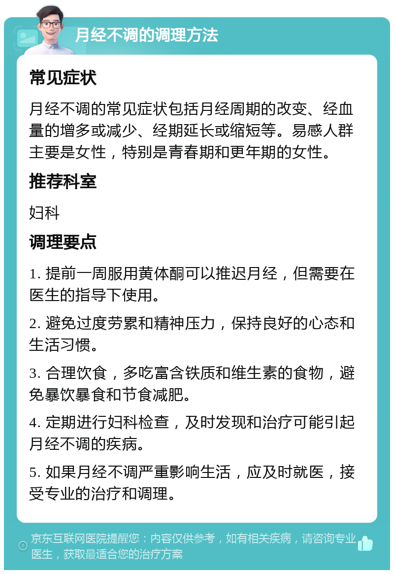 月经不调的调理方法 常见症状 月经不调的常见症状包括月经周期的改变、经血量的增多或减少、经期延长或缩短等。易感人群主要是女性，特别是青春期和更年期的女性。 推荐科室 妇科 调理要点 1. 提前一周服用黄体酮可以推迟月经，但需要在医生的指导下使用。 2. 避免过度劳累和精神压力，保持良好的心态和生活习惯。 3. 合理饮食，多吃富含铁质和维生素的食物，避免暴饮暴食和节食减肥。 4. 定期进行妇科检查，及时发现和治疗可能引起月经不调的疾病。 5. 如果月经不调严重影响生活，应及时就医，接受专业的治疗和调理。