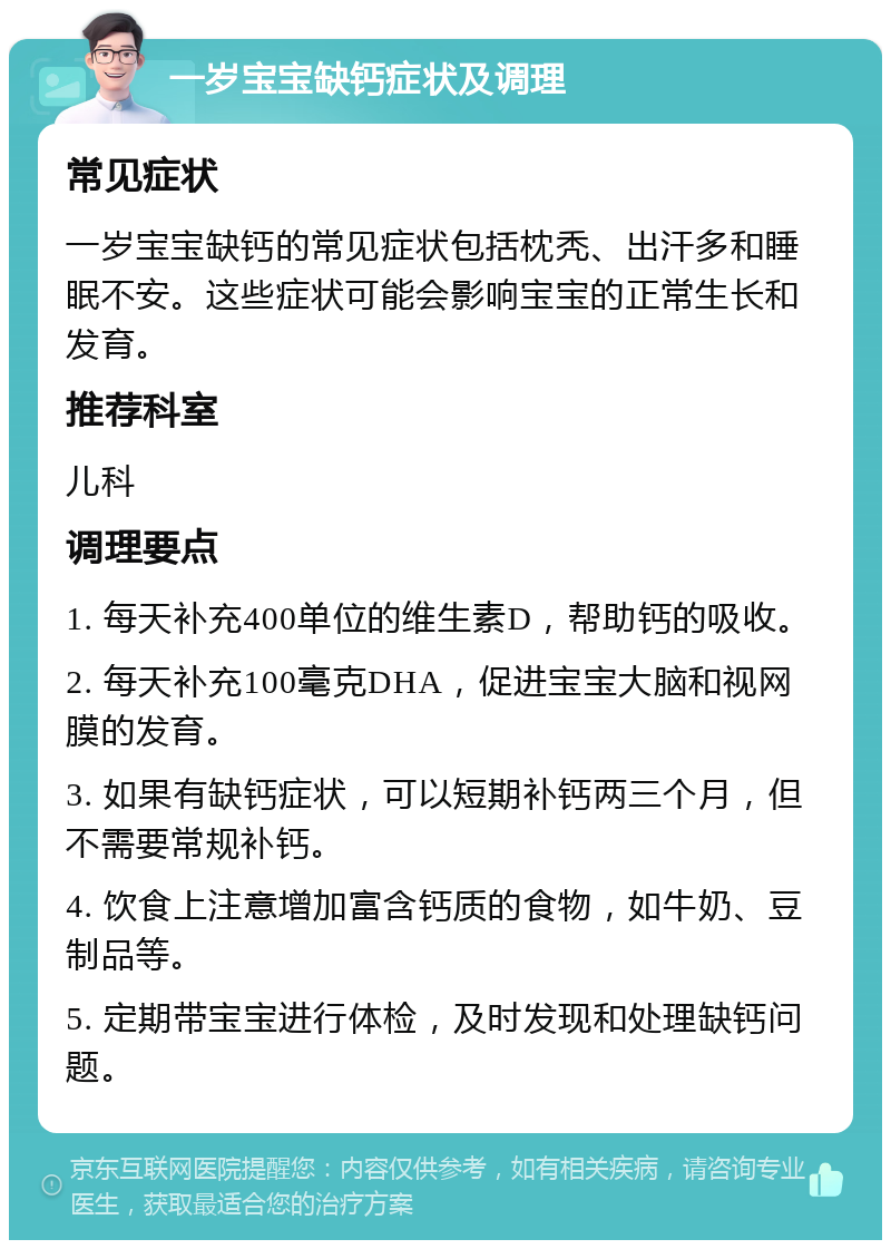 一岁宝宝缺钙症状及调理 常见症状 一岁宝宝缺钙的常见症状包括枕秃、出汗多和睡眠不安。这些症状可能会影响宝宝的正常生长和发育。 推荐科室 儿科 调理要点 1. 每天补充400单位的维生素D，帮助钙的吸收。 2. 每天补充100毫克DHA，促进宝宝大脑和视网膜的发育。 3. 如果有缺钙症状，可以短期补钙两三个月，但不需要常规补钙。 4. 饮食上注意增加富含钙质的食物，如牛奶、豆制品等。 5. 定期带宝宝进行体检，及时发现和处理缺钙问题。