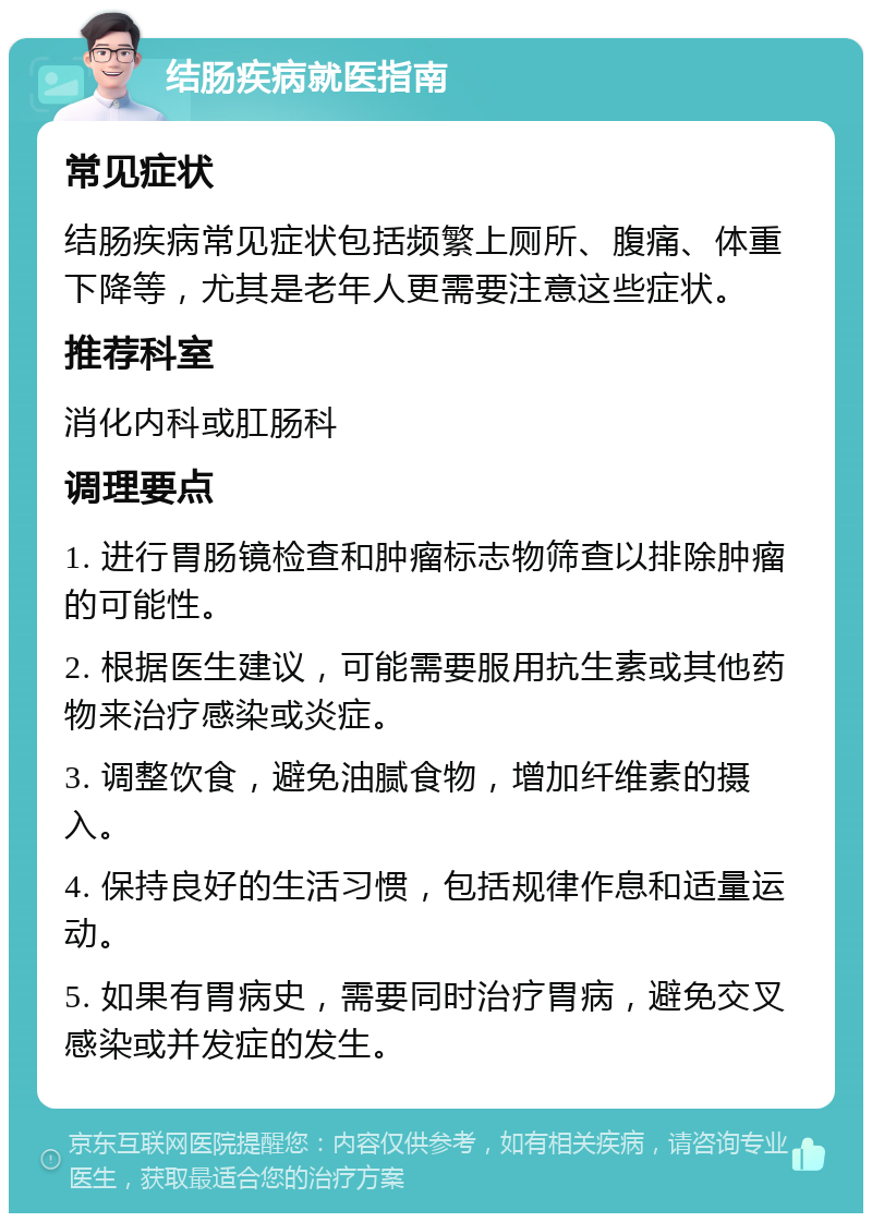 结肠疾病就医指南 常见症状 结肠疾病常见症状包括频繁上厕所、腹痛、体重下降等，尤其是老年人更需要注意这些症状。 推荐科室 消化内科或肛肠科 调理要点 1. 进行胃肠镜检查和肿瘤标志物筛查以排除肿瘤的可能性。 2. 根据医生建议，可能需要服用抗生素或其他药物来治疗感染或炎症。 3. 调整饮食，避免油腻食物，增加纤维素的摄入。 4. 保持良好的生活习惯，包括规律作息和适量运动。 5. 如果有胃病史，需要同时治疗胃病，避免交叉感染或并发症的发生。