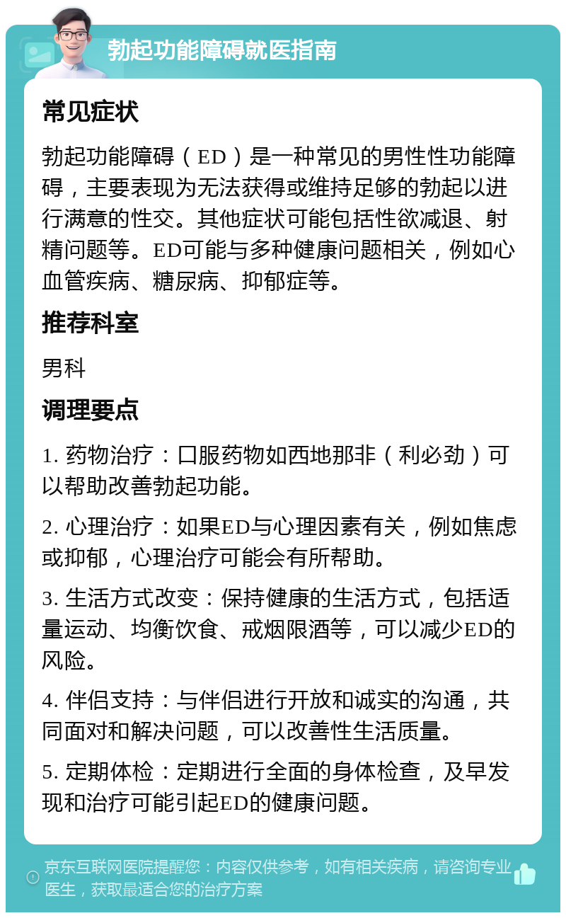 勃起功能障碍就医指南 常见症状 勃起功能障碍（ED）是一种常见的男性性功能障碍，主要表现为无法获得或维持足够的勃起以进行满意的性交。其他症状可能包括性欲减退、射精问题等。ED可能与多种健康问题相关，例如心血管疾病、糖尿病、抑郁症等。 推荐科室 男科 调理要点 1. 药物治疗：口服药物如西地那非（利必劲）可以帮助改善勃起功能。 2. 心理治疗：如果ED与心理因素有关，例如焦虑或抑郁，心理治疗可能会有所帮助。 3. 生活方式改变：保持健康的生活方式，包括适量运动、均衡饮食、戒烟限酒等，可以减少ED的风险。 4. 伴侣支持：与伴侣进行开放和诚实的沟通，共同面对和解决问题，可以改善性生活质量。 5. 定期体检：定期进行全面的身体检查，及早发现和治疗可能引起ED的健康问题。