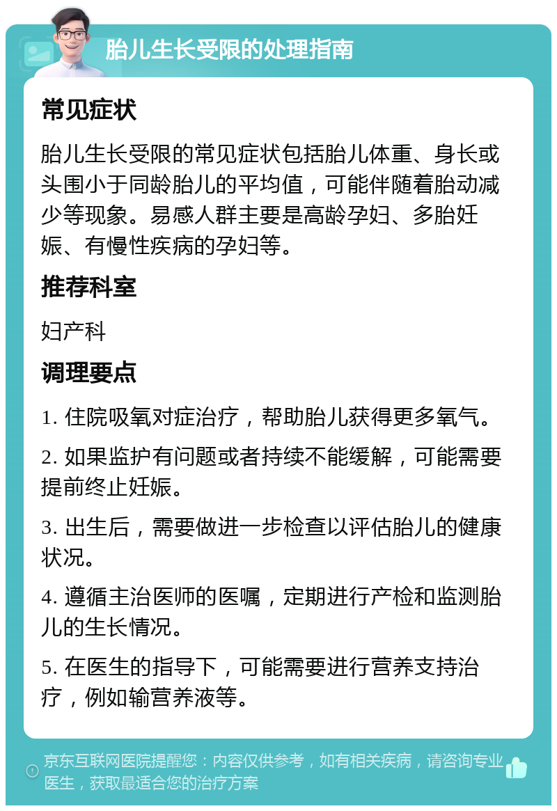 胎儿生长受限的处理指南 常见症状 胎儿生长受限的常见症状包括胎儿体重、身长或头围小于同龄胎儿的平均值，可能伴随着胎动减少等现象。易感人群主要是高龄孕妇、多胎妊娠、有慢性疾病的孕妇等。 推荐科室 妇产科 调理要点 1. 住院吸氧对症治疗，帮助胎儿获得更多氧气。 2. 如果监护有问题或者持续不能缓解，可能需要提前终止妊娠。 3. 出生后，需要做进一步检查以评估胎儿的健康状况。 4. 遵循主治医师的医嘱，定期进行产检和监测胎儿的生长情况。 5. 在医生的指导下，可能需要进行营养支持治疗，例如输营养液等。