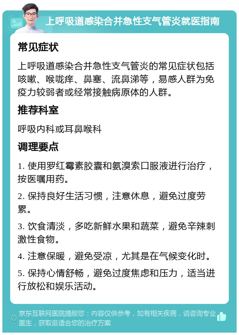 上呼吸道感染合并急性支气管炎就医指南 常见症状 上呼吸道感染合并急性支气管炎的常见症状包括咳嗽、喉咙痒、鼻塞、流鼻涕等，易感人群为免疫力较弱者或经常接触病原体的人群。 推荐科室 呼吸内科或耳鼻喉科 调理要点 1. 使用罗红霉素胶囊和氨溴索口服液进行治疗，按医嘱用药。 2. 保持良好生活习惯，注意休息，避免过度劳累。 3. 饮食清淡，多吃新鲜水果和蔬菜，避免辛辣刺激性食物。 4. 注意保暖，避免受凉，尤其是在气候变化时。 5. 保持心情舒畅，避免过度焦虑和压力，适当进行放松和娱乐活动。