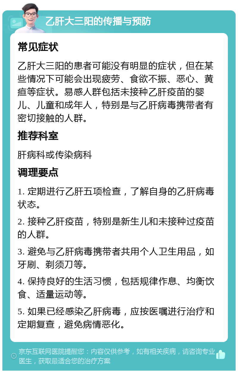 乙肝大三阳的传播与预防 常见症状 乙肝大三阳的患者可能没有明显的症状，但在某些情况下可能会出现疲劳、食欲不振、恶心、黄疸等症状。易感人群包括未接种乙肝疫苗的婴儿、儿童和成年人，特别是与乙肝病毒携带者有密切接触的人群。 推荐科室 肝病科或传染病科 调理要点 1. 定期进行乙肝五项检查，了解自身的乙肝病毒状态。 2. 接种乙肝疫苗，特别是新生儿和未接种过疫苗的人群。 3. 避免与乙肝病毒携带者共用个人卫生用品，如牙刷、剃须刀等。 4. 保持良好的生活习惯，包括规律作息、均衡饮食、适量运动等。 5. 如果已经感染乙肝病毒，应按医嘱进行治疗和定期复查，避免病情恶化。