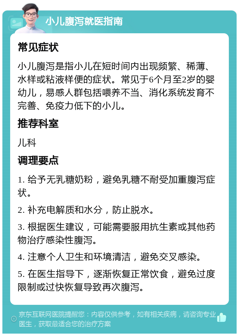 小儿腹泻就医指南 常见症状 小儿腹泻是指小儿在短时间内出现频繁、稀薄、水样或粘液样便的症状。常见于6个月至2岁的婴幼儿，易感人群包括喂养不当、消化系统发育不完善、免疫力低下的小儿。 推荐科室 儿科 调理要点 1. 给予无乳糖奶粉，避免乳糖不耐受加重腹泻症状。 2. 补充电解质和水分，防止脱水。 3. 根据医生建议，可能需要服用抗生素或其他药物治疗感染性腹泻。 4. 注意个人卫生和环境清洁，避免交叉感染。 5. 在医生指导下，逐渐恢复正常饮食，避免过度限制或过快恢复导致再次腹泻。