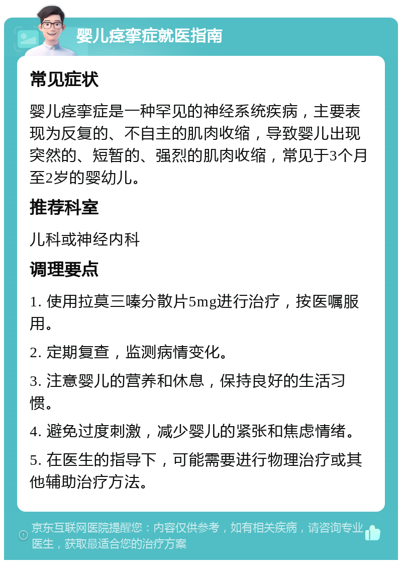 婴儿痉挛症就医指南 常见症状 婴儿痉挛症是一种罕见的神经系统疾病，主要表现为反复的、不自主的肌肉收缩，导致婴儿出现突然的、短暂的、强烈的肌肉收缩，常见于3个月至2岁的婴幼儿。 推荐科室 儿科或神经内科 调理要点 1. 使用拉莫三嗪分散片5mg进行治疗，按医嘱服用。 2. 定期复查，监测病情变化。 3. 注意婴儿的营养和休息，保持良好的生活习惯。 4. 避免过度刺激，减少婴儿的紧张和焦虑情绪。 5. 在医生的指导下，可能需要进行物理治疗或其他辅助治疗方法。